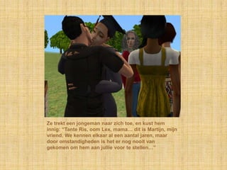 Ze trekt een jongeman naar zich toe, en kust hem innig: “Tante Ris, oom Lex, mama… dit is Martijn, mijn vriend. We kennen elkaar al een aantal jaren, maar door omstandigheden is het er nog nooit van gekomen om hem aan jullie voor te stellen…”