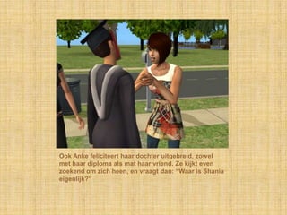 Ook Anke feliciteert haar dochter uitgebreid, zowel met haar diploma als mat haar vriend. Ze kijkt even zoekend om zich heen, en vraagt dan: “Waar is Shania eigenlijk?”
