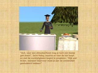 “Ach, voor een afstudeerfeest mag je toch een beetje gek doen!”, lacht Kelsy, waarna ze naar de bar loopt en met de cocktailglazen begint te jongleren: “Kijk wat ik kan, mensen! Daarvoor moet je aan de universiteit gestudeerd hebben!”