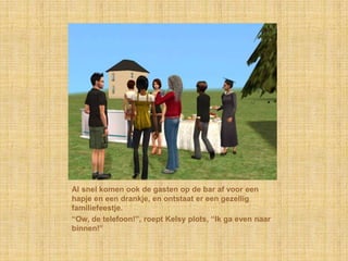 Al snel komen ook de gasten op de bar af voor een hapje en een drankje, en ontstaat er een gezellig familiefeestje.“Ow, de telefoon!”, roept Kelsy plots, “Ik ga even naar binnen!”