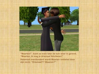 “Maarten!”, komt ze even later de tuin weer in gerend, “Maarten, ik mag je driemaal feliciteren!”Helemaal overdonderd wordt Maarten omhelsd door zijn nicht: “Driemaal?? Waarom?”