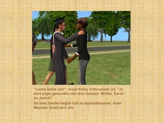 “Lenka belde net!”, roept Kelsy enthousiast uit, “Je bent papa geworden van drie meisjes: Mirthe, Sarah en Janne!”De hele familie begint luid te applaudisseren, maar Maarten draait zich om.