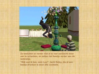 Ze besluiten er verder niet al te veel aandacht meer aan te schenken, en zetten het feestje verder aan de waterpijp.“Kijk wat ik kan, oom Lex!”, lacht Kelsy, die al een beetje dronken is door alle cocktails.