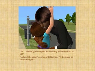 “En… mama goed helpen als de baby er binnenkort is, hé!”“Natuurlijk, papa!”, antwoordt Katrien, “Ik ben gek op kleine kindjes!”