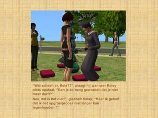 “Wat scheelt er, Kels??”, plaagt hij wanneer Kelsy plots opstaat, “Ben je zo bang geworden dat je niet meer durft?”Nee, dat is het niet!”, giechelt Kelsy, “Maar ik geloof dat ik het opgroeiproces niet langer kan tegenhouden!!”