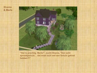 Shania& Merle“Het is prachtig, Merle!”, zucht Shania, “Een echt sprookjeshuis… dat moet toch wel een fortuin gekost hebben?!”