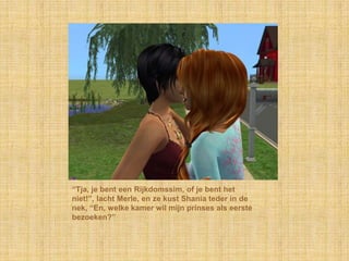“Tja, je bent een Rijkdomssim, of je bent het niet!”, lacht Merle, en ze kust Shania teder in de nek, “En, welke kamer wil mijn prinses als eerste bezoeken?”