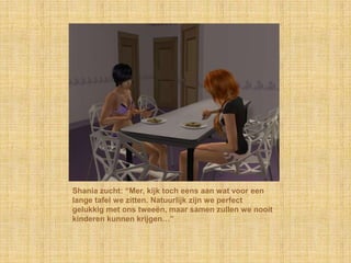 Shania zucht: “Mer, kijk toch eens aan wat voor een lange tafel we zitten. Natuurlijk zijn we perfect gelukkig met ons tweeën, maar samen zullen we nooit kinderen kunnen krijgen…”