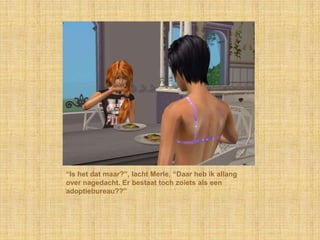 “Is het dat maar?”, lacht Merle, “Daar heb ik allang over nagedacht. Er bestaat toch zoiets als een adoptiebureau??”