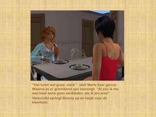 “Het komt wel goed, meid.”, stelt Merle haar gerust. Waarna ze er grinnikend aan toevoegt: “Al zou ik me wel maar eens gaan aankleden, als ik jou was!”Verschrikt springt Shania op en loopt naar de kleerkast.