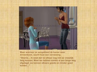 Maar wanneer ze aangekleed de kamer weer binnenkomt, wacht haar een verrassing.“Shania… ik weet dat we elkaar nog niet zo vreselijk lang kennen. Maar we hebben samen al een lange weg afgelegd, we kennen elkaars goede en minder goed kanten…”