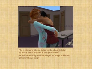 “Er is niemand die me beter kent en begrijpt dan jij, Merle. Natuurlijk wil ik met je trouwen!”Ze schuift de ring om haar vinger en vliegt in Merles armen: “Hier, en nu!”