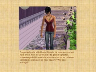 Ongeduldig als altijd loopt Shania de trappen van het huis af om hun nieuwe kindje te gaan begroeten. Halverwege blijft ze echter staan en vormt er zich een vertederde glimlach op haar lippen: “Wat een schatje!!”