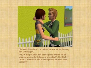 “Je haar zit anders!”, is het eerste wat ze verder nog kan uitbrengen.“Hé, ik mag er toch een beetje goed uitzien als de knapste vrouw die ik ken me uitnodigt!”, flirt Staf, “Maar… waarvoor heb je me eigenlijk zo snel laten komen?”