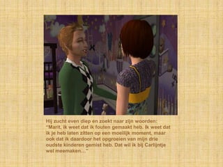 Hij zucht even diep en zoekt naar zijn woorden: “Marit, ik weet dat ik fouten gemaakt heb. Ik weet dat ik je heb laten zitten op een moeilijk moment, maar ook dat ik daardoor het opgroeien van mijn drie oudste kinderen gemist heb. Dat wil ik bij Carlijntje wel meemaken…”