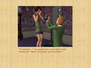 “En daarom…”, hij aarzelt even, maar flapt er dan meteen uit:” Marit, wil jij mijn vrouw worden?”