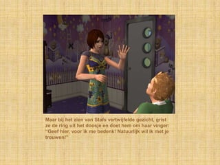 Maar bij het zien van Stafs vertwijfelde gezicht, grist ze de ring uit het doosje en doet hem om haar vinger: “Geef hier, voor ik me bedenk! Natuurlijk wil ik met je trouwen!”