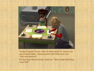 Vrolijk huppelt Devon naar de tekentafel en neemt een paar kleurkrijtjes. Geamuseerd kijkt Elfie hem aan: “Def ook tekene?”En wanneer Devon knikt, lacht ze: “Ikke maak tekening voor Def!”