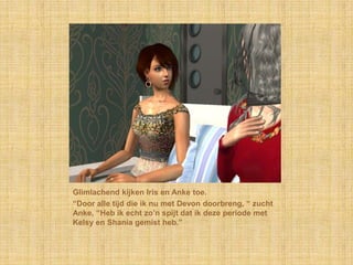 Glimlachend kijken Iris en Anke toe.“Door alle tijd die ik nu met Devon doorbreng, “ zucht Anke, “Heb ik echt zo’n spijt dat ik deze periode met Kelsy en Shania gemist heb.”