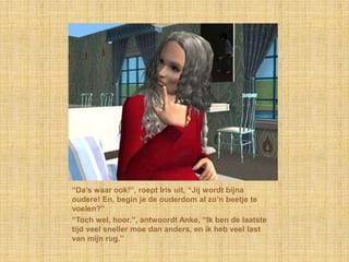 “Da’s waar ook!”, roept Iris uit, “Jij wordt bijna oudere! En, begin je de ouderdom al zo’n beetje te voelen?”“Toch wel, hoor.”, antwoordt Anke, “Ik ben de laatste tijd veel sneller moe dan anders, en ik heb veel last van mijn rug.”