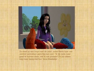 Ze staat op een loopt naar de zetel, zodat Merle haar van
verdriet vertrokken gezichtje kan zien: “Ik lijk niets meer
goed te kunnen doen, wat ik ook probeer! Ze zijn alleen
nog maar bezig met hun „lieve Elisabetje‟…”
 