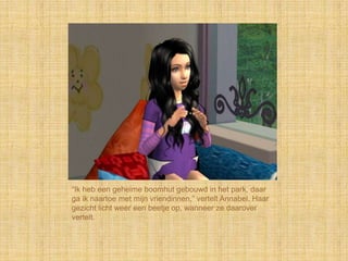 “Ik heb een geheime boomhut gebouwd in het park, daar
ga ik naartoe met mijn vriendinnen,” vertelt Annabel. Haar
gezicht licht weer een beetje op, wanneer ze daarover
vertelt.
 