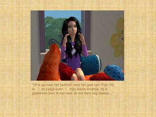 “Of ik ga naar het kerkhof, naar het graf van Thijs. Hij
is…”, ze zwijgt even, “…mijn kleine broertje, hij is
gestorven toen ik vier was. Ik mis hem nog steeds…”
 