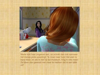 Merle kijkt haar ongerust aan, en schrikt dan ook wanneer
het meisje plots opspringt: “Ik moet naar huis! Het eten is
bijna klaar, en als ik niet op tijd thuiskom, krijg ik niks meer.
Ze lijken dan gewoon niet meer te merken dat ik aan tafel
zit!”
 