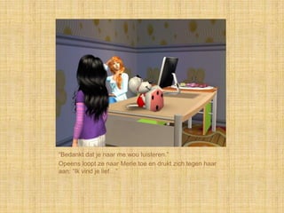 “Bedankt dat je naar me wou luisteren.”
Opeens loopt ze naar Merle toe en drukt zich tegen haar
aan: “Ik vind je lief…”
 