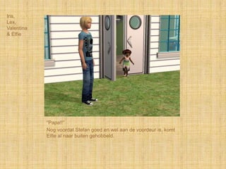 Iris,
Lex,
Valentina
& Elfie




            “Papa!!”
            Nog voordat Stefan goed en wel aan de voordeur is, komt
            Elfie al naar buiten gehobbeld.
 