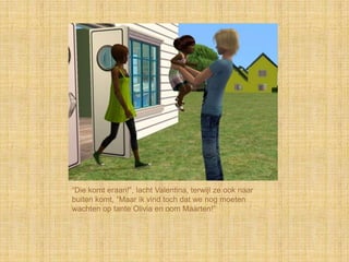 “Die komt eraan!”, lacht Valentina, terwijl ze ook naar
buiten komt, “Maar ik vind toch dat we nog moeten
wachten op tante Olivia en oom Maarten!”
 