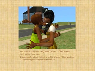 “Dat zal dan toch niet lang meer duren!”, hoort ze een
stem achter haar rug.
“Zusjeeeee!”, tettert Valentina in Olivia‟s oor, “Hoe gaat het
in het derde jaar van de universiteit??”
 