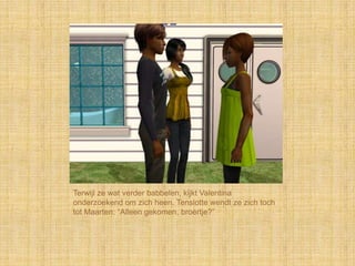 Terwijl ze wat verder babbelen, kijkt Valentina
onderzoekend om zich heen. Tenslotte wendt ze zich toch
tot Maarten: “Alleen gekomen, broertje?”
 