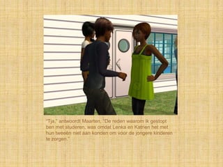“Tja,” antwoordt Maarten, “De reden waarom ik gestopt
ben met studeren, was omdat Lenka en Katrien het met
hun tweeën niet aan konden om voor de jongere kinderen
te zorgen.”
 