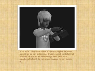 “En Laura… over haar maak ik me wat zorgen. Ze wordt
razend als ze een jurkje moet dragen, speelt het liefst met
Wouters race-auto, en heeft vorige week zelfs haar
staartjes afgeknipt. Je ziet amper nog dat ze een meisje
is.”
 