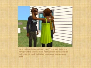 “Ach, dat komt allemaal wel goed!”, probeert Valentina
hem gerust te stellen, “Laat haar gewoon doen waar ze
zich goed bij voelt, dat is het beste voor haar en voor
jullie!”
 