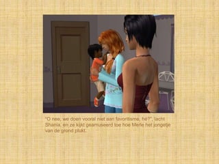 “O nee, we doen vooral niet aan favoritisme, hé?”, lacht
Shania, en ze kijkt geamuseerd toe hoe Merle het jongetje
van de grond plukt.
 