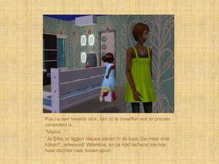 Pas na een tweede stuk, lijkt ze te beseffen wat er precies
veranderd is.
“Mama…”
“Ja Elfie, er liggen nieuwe kleren in de kast. Ga maar snel
kijken!”, antwoordt Valentina, en ze kijkt lachend toe hoe
haar dochter naar boven spurt.
 