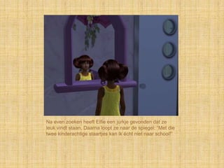 Na even zoeken heeft Elfie een jurkje gevonden dat ze
leuk vindt staan. Daarna loopt ze naar de spiegel: “Met die
twee kinderachtige staartjes kan ik écht niet naar school!”
 