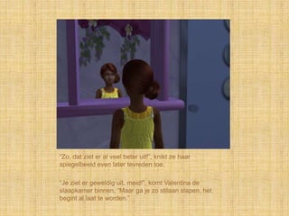 “Zo, dat ziet er al veel beter uit!”, knikt ze haar
spiegelbeeld even later tevreden toe.

“Je ziet er geweldig uit, meid!”, komt Valentina de
slaapkamer binnen, “Maar ga je zo stilaan slapen, het
begint al laat te worden.”
 