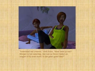 “Inderdaad wel vreemd,” vindt Anke, “Maar weet je wat?
Morgen is het zaterdag, dan kan je Devon bellen en
vragen of hij even komt. Is dat geen goed idee?”
 