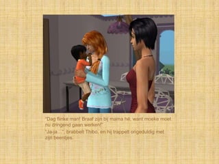 “Dag flinke man! Braaf zijn bij mama hé, want moeke moet
nu dringend gaan werken!”
“Ja-ja…”, brabbelt Thibo, en hij trappelt ongeduldig met
zijn beentjes.
 