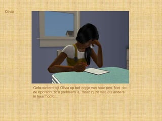Olivia




         Gefrustreerd bijt Olivia op het dopje van haar pen. Niet dat
         de opdracht zo‟n probleem is, maar zij zit met iets anders
         in haar hoofd…
 