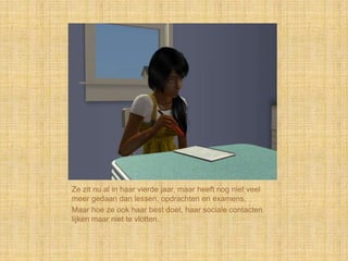 Ze zit nu al in haar vierde jaar, maar heeft nog niet veel
meer gedaan dan lessen, opdrachten en examens.
Maar hoe ze ook haar best doet, haar sociale contacten
lijken maar niet te vlotten.
 