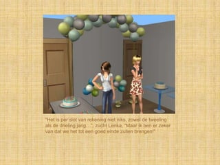 “Het is per slot van rekening niet niks, zowel de tweeling
als de drieling jarig…”, zucht Lenka, “Maar ik ben er zeker
van dat we het tot een goed einde zullen brengen!”
 