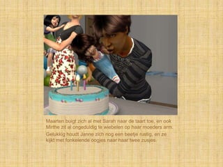 Maarten buigt zich al met Sarah naar de taart toe, en ook
Mirthe zit al ongeduldig te wiebelen op haar moeders arm.
Gelukkig houdt Janne zich nog een beetje rustig, en ze
kijkt met fonkelende oogjes naar haar twee zusjes.
 