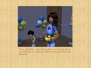 “Wow, geweldig!”, roept Sarah meteen uit. Pas dan kijkt ze
naar beneden, en merkt op: “Alleen kunnen die kleren wel
iets beter…”
 