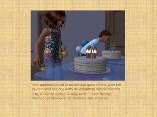 Veel aandacht wordt er nu niet aan geschonken, want het
is vanavond ook nog eens de verjaardag van de tweeling.
“Hé, ik ben de oudste, ik mag eerst!”, roept Noortje,
wanneer ze Wouter al zijn kaarsjes ziet uitblazen.
 