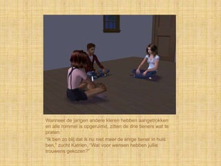 Wanneer de jarigen andere kleren hebben aangetrokken
en alle rommel is opgeruimd, zitten de drie tieners wat te
praten.
“Ik ben zo blij dat ik nu niet meer de enige tiener in huis
ben,” zucht Katrien, “Wat voor wensen hebben jullie
trouwens gekozen?”
 