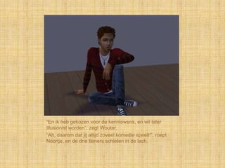 “En ik heb gekozen voor de kenniswens, en wil later
Illusionist worden”, zegt Wouter.
“Ah, daarom dat jij altijd zoveel komedie speelt!”, roept
Noortje, en de drie tieners schieten in de lach.
 